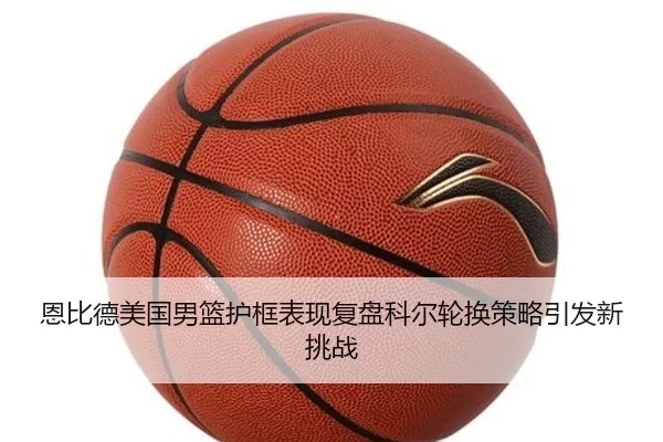 恩比德美国男篮护框表现复盘科尔轮换策略引发新挑战