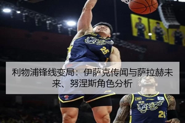 利物浦锋线变局：伊萨克传闻与萨拉赫未来、努涅斯角色分析