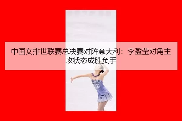 中国女排世联赛总决赛对阵意大利：李盈莹对角主攻状态成胜负手